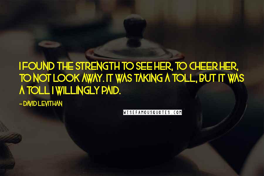 David Levithan Quotes: I found the strength to see her, to cheer her, to not look away. It was taking a toll, but it was a toll I willingly paid.