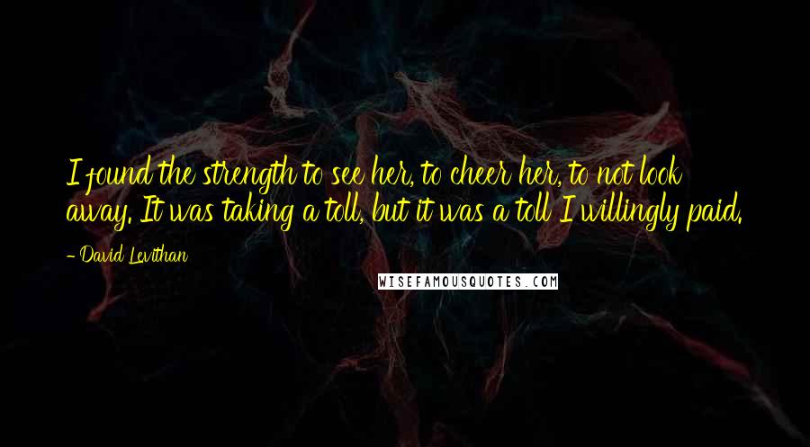 David Levithan Quotes: I found the strength to see her, to cheer her, to not look away. It was taking a toll, but it was a toll I willingly paid.