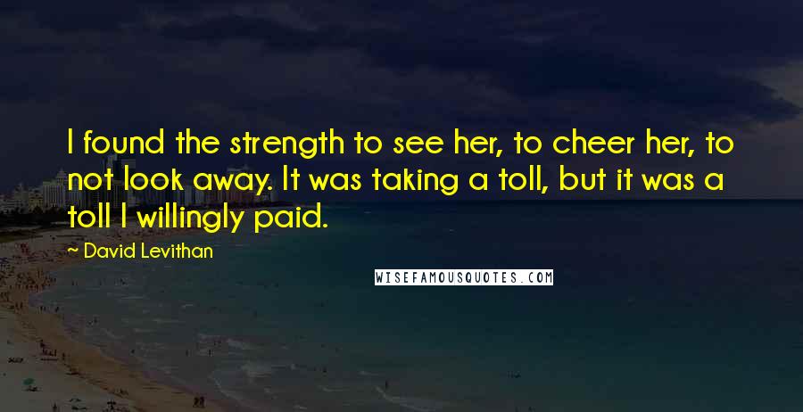 David Levithan Quotes: I found the strength to see her, to cheer her, to not look away. It was taking a toll, but it was a toll I willingly paid.