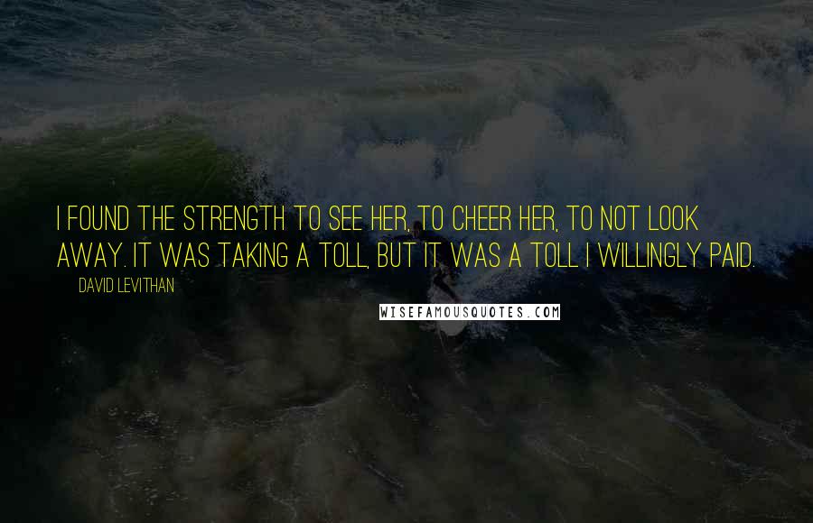 David Levithan Quotes: I found the strength to see her, to cheer her, to not look away. It was taking a toll, but it was a toll I willingly paid.