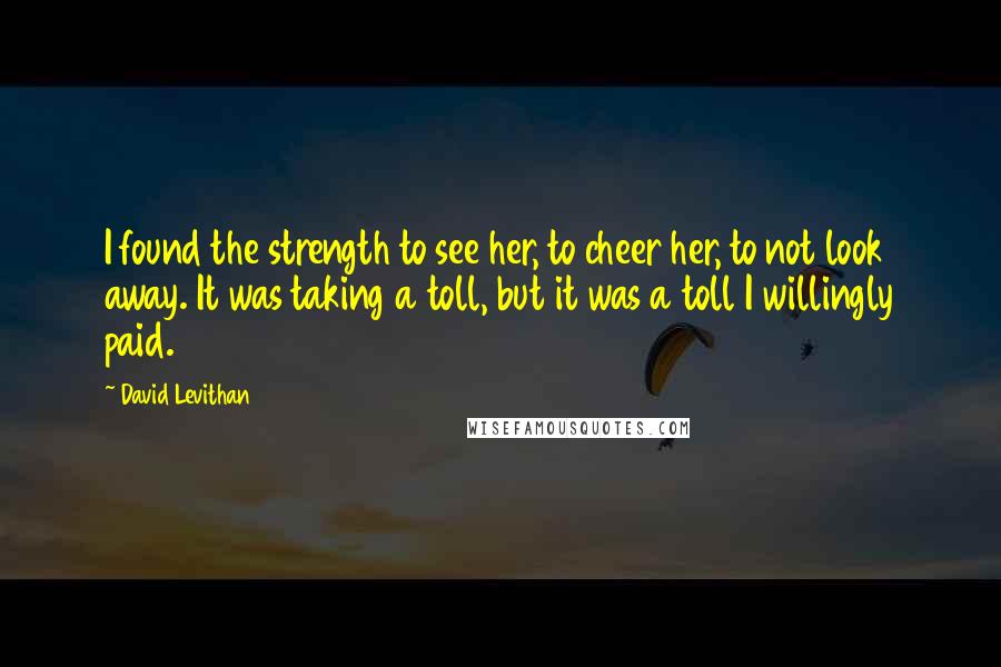 David Levithan Quotes: I found the strength to see her, to cheer her, to not look away. It was taking a toll, but it was a toll I willingly paid.