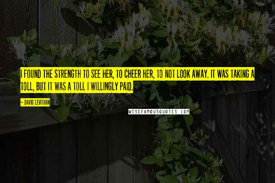 David Levithan Quotes: I found the strength to see her, to cheer her, to not look away. It was taking a toll, but it was a toll I willingly paid.