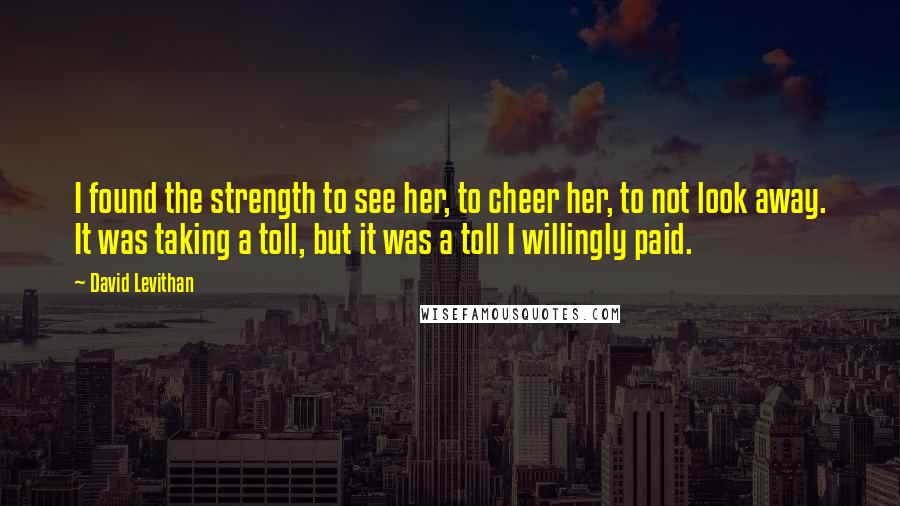 David Levithan Quotes: I found the strength to see her, to cheer her, to not look away. It was taking a toll, but it was a toll I willingly paid.