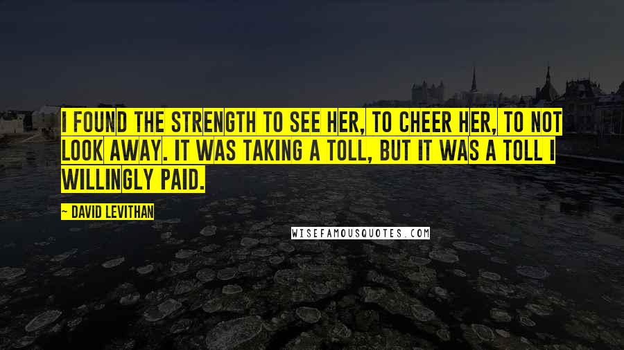 David Levithan Quotes: I found the strength to see her, to cheer her, to not look away. It was taking a toll, but it was a toll I willingly paid.
