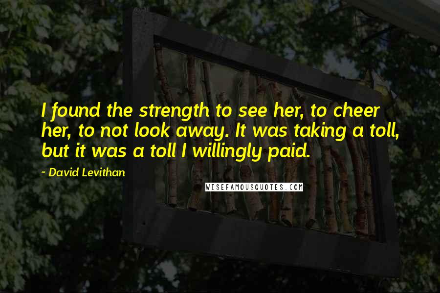 David Levithan Quotes: I found the strength to see her, to cheer her, to not look away. It was taking a toll, but it was a toll I willingly paid.