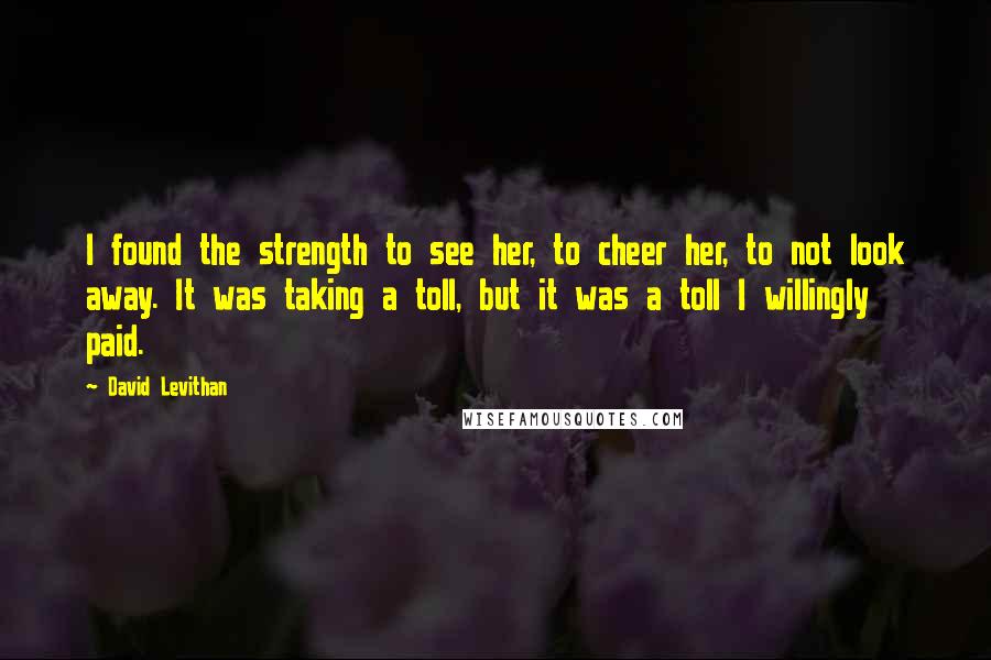 David Levithan Quotes: I found the strength to see her, to cheer her, to not look away. It was taking a toll, but it was a toll I willingly paid.