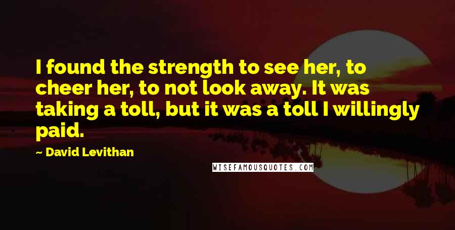 David Levithan Quotes: I found the strength to see her, to cheer her, to not look away. It was taking a toll, but it was a toll I willingly paid.