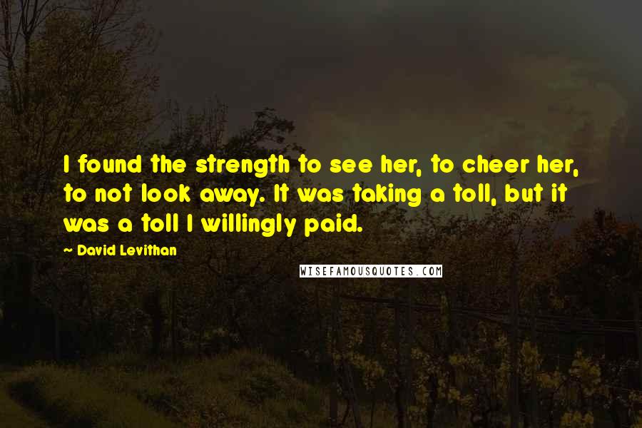 David Levithan Quotes: I found the strength to see her, to cheer her, to not look away. It was taking a toll, but it was a toll I willingly paid.