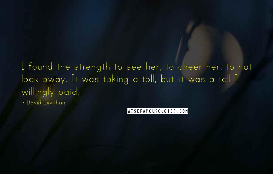 David Levithan Quotes: I found the strength to see her, to cheer her, to not look away. It was taking a toll, but it was a toll I willingly paid.