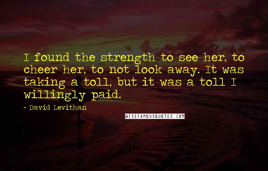 David Levithan Quotes: I found the strength to see her, to cheer her, to not look away. It was taking a toll, but it was a toll I willingly paid.