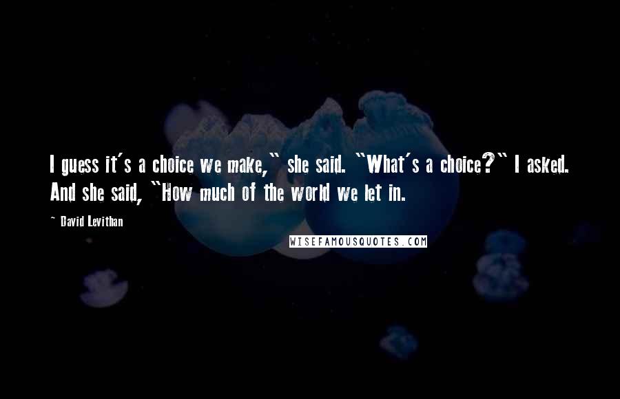 David Levithan Quotes: I guess it's a choice we make," she said. "What's a choice?" I asked. And she said, "How much of the world we let in.