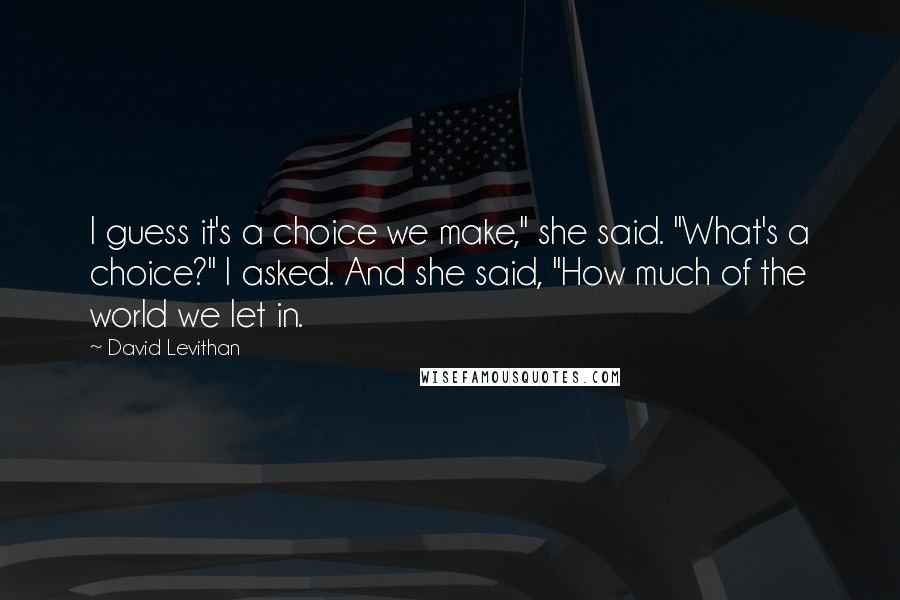 David Levithan Quotes: I guess it's a choice we make," she said. "What's a choice?" I asked. And she said, "How much of the world we let in.