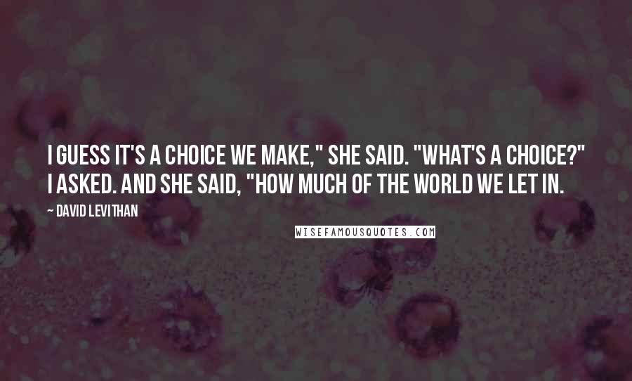 David Levithan Quotes: I guess it's a choice we make," she said. "What's a choice?" I asked. And she said, "How much of the world we let in.