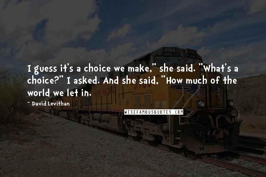 David Levithan Quotes: I guess it's a choice we make," she said. "What's a choice?" I asked. And she said, "How much of the world we let in.