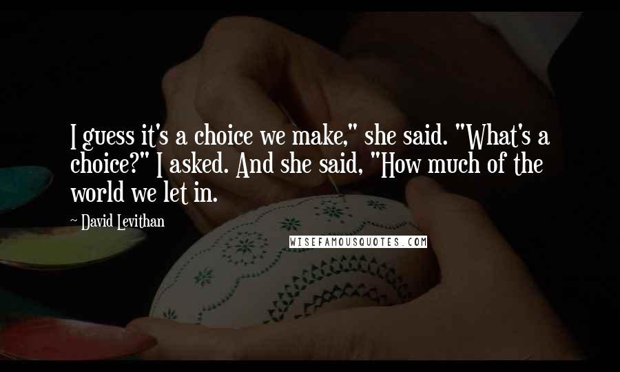 David Levithan Quotes: I guess it's a choice we make," she said. "What's a choice?" I asked. And she said, "How much of the world we let in.