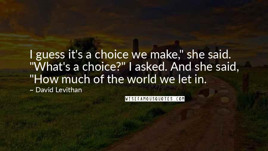 David Levithan Quotes: I guess it's a choice we make," she said. "What's a choice?" I asked. And she said, "How much of the world we let in.