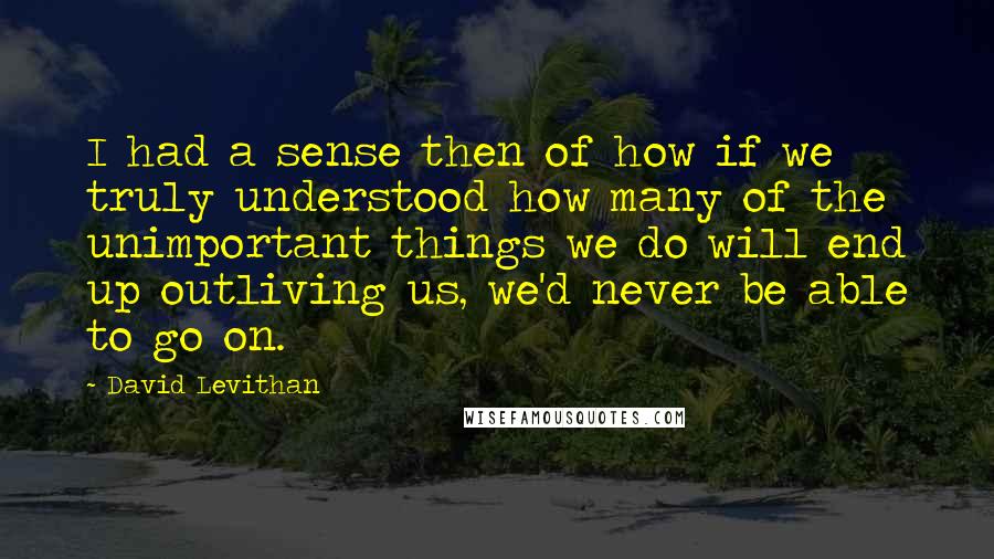 David Levithan Quotes: I had a sense then of how if we truly understood how many of the unimportant things we do will end up outliving us, we'd never be able to go on.