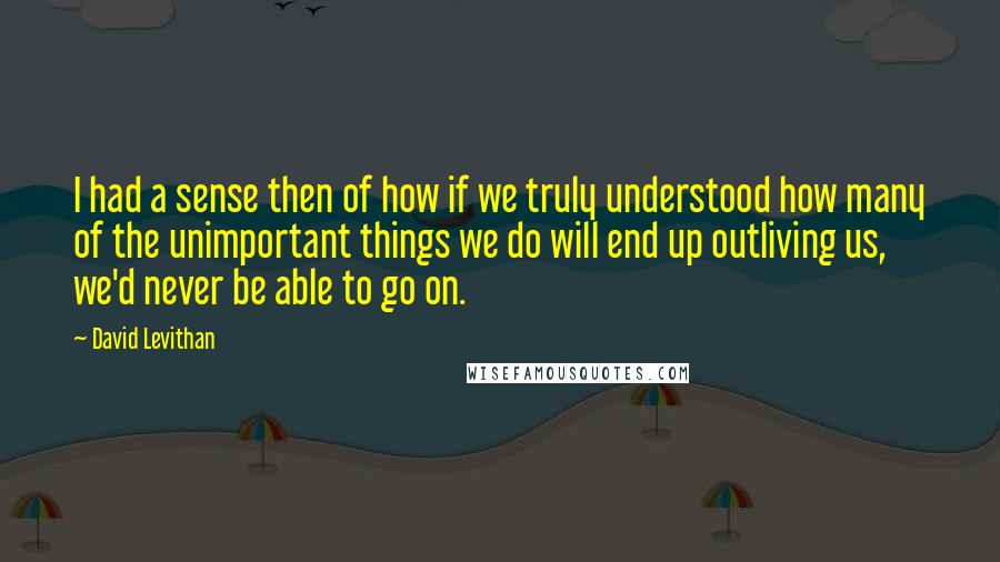 David Levithan Quotes: I had a sense then of how if we truly understood how many of the unimportant things we do will end up outliving us, we'd never be able to go on.