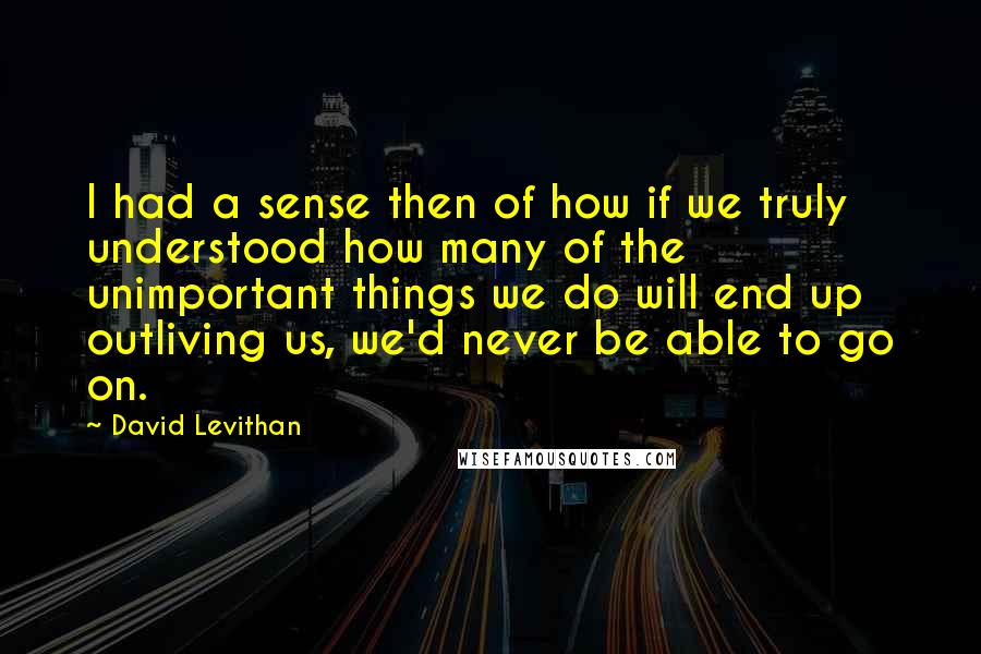 David Levithan Quotes: I had a sense then of how if we truly understood how many of the unimportant things we do will end up outliving us, we'd never be able to go on.