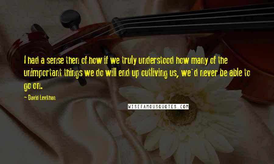 David Levithan Quotes: I had a sense then of how if we truly understood how many of the unimportant things we do will end up outliving us, we'd never be able to go on.