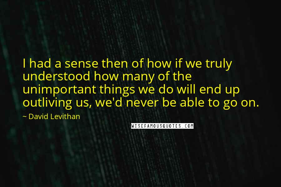 David Levithan Quotes: I had a sense then of how if we truly understood how many of the unimportant things we do will end up outliving us, we'd never be able to go on.