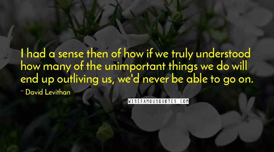 David Levithan Quotes: I had a sense then of how if we truly understood how many of the unimportant things we do will end up outliving us, we'd never be able to go on.