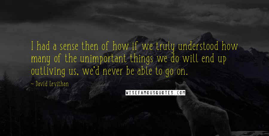 David Levithan Quotes: I had a sense then of how if we truly understood how many of the unimportant things we do will end up outliving us, we'd never be able to go on.