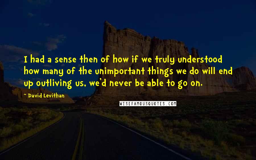 David Levithan Quotes: I had a sense then of how if we truly understood how many of the unimportant things we do will end up outliving us, we'd never be able to go on.