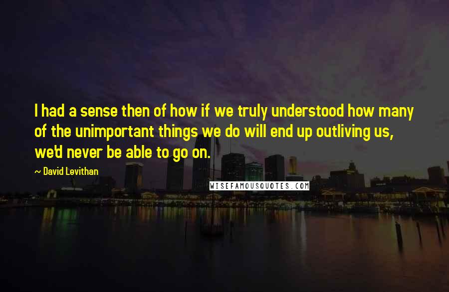 David Levithan Quotes: I had a sense then of how if we truly understood how many of the unimportant things we do will end up outliving us, we'd never be able to go on.