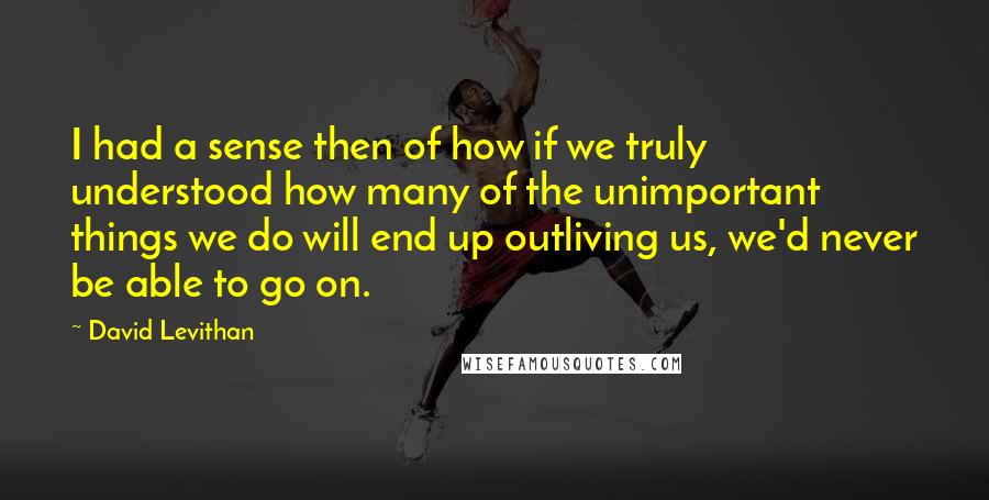 David Levithan Quotes: I had a sense then of how if we truly understood how many of the unimportant things we do will end up outliving us, we'd never be able to go on.