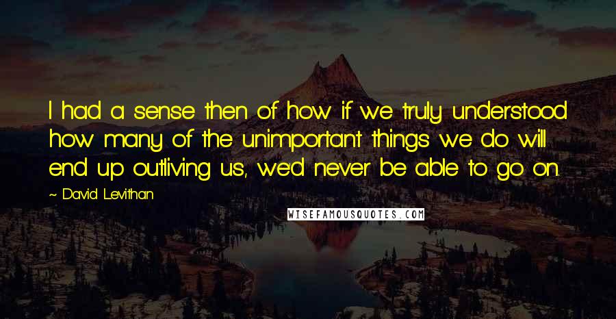 David Levithan Quotes: I had a sense then of how if we truly understood how many of the unimportant things we do will end up outliving us, we'd never be able to go on.