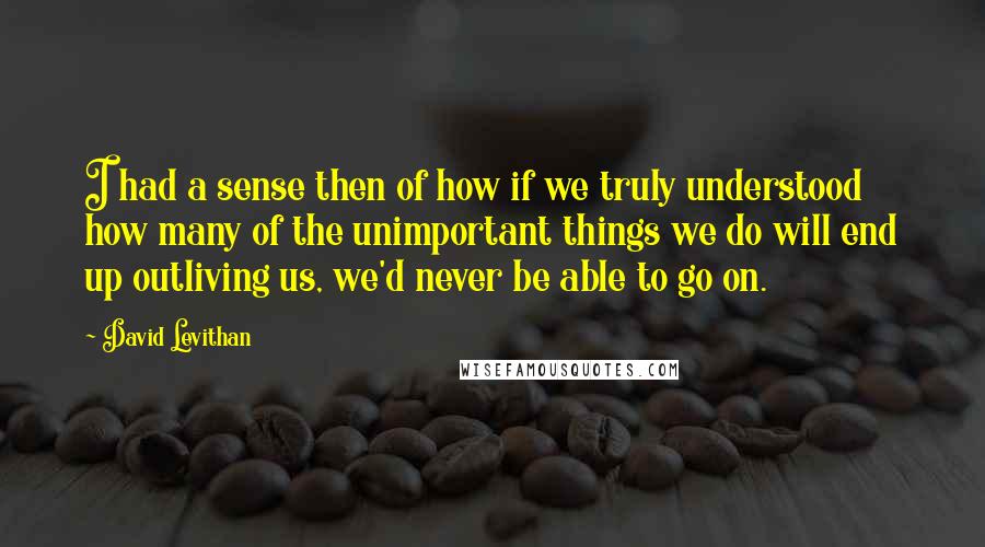 David Levithan Quotes: I had a sense then of how if we truly understood how many of the unimportant things we do will end up outliving us, we'd never be able to go on.