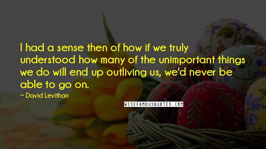 David Levithan Quotes: I had a sense then of how if we truly understood how many of the unimportant things we do will end up outliving us, we'd never be able to go on.