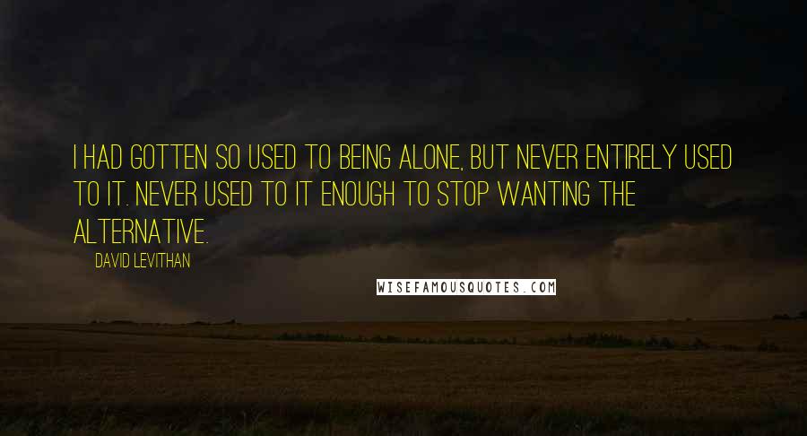 David Levithan Quotes: I had gotten so used to being alone, but never entirely used to it. Never used to it enough to stop wanting the alternative.
