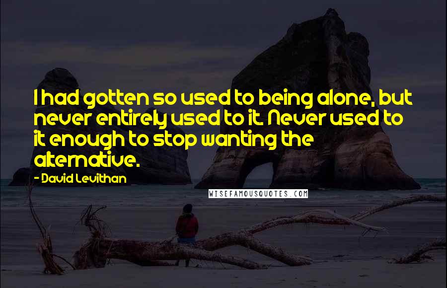 David Levithan Quotes: I had gotten so used to being alone, but never entirely used to it. Never used to it enough to stop wanting the alternative.