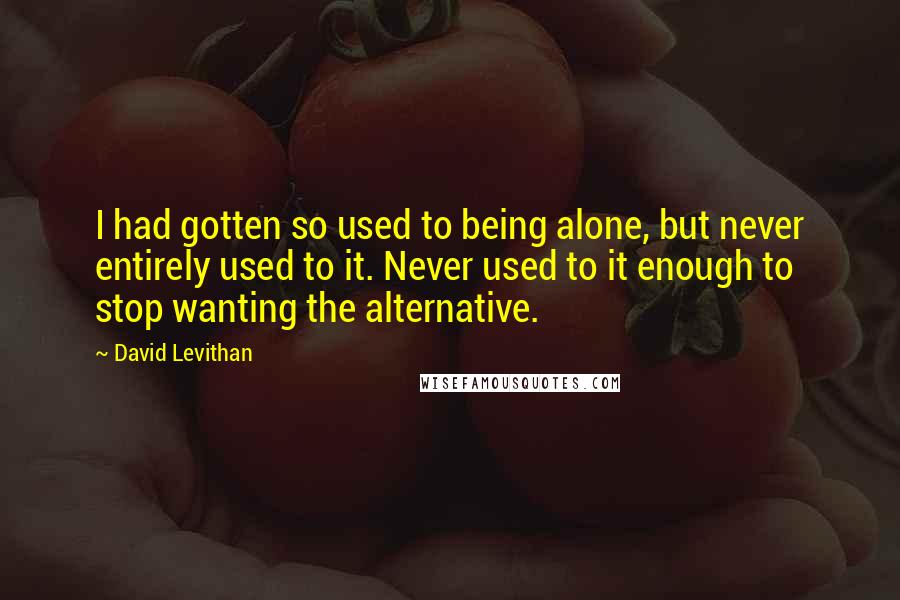 David Levithan Quotes: I had gotten so used to being alone, but never entirely used to it. Never used to it enough to stop wanting the alternative.