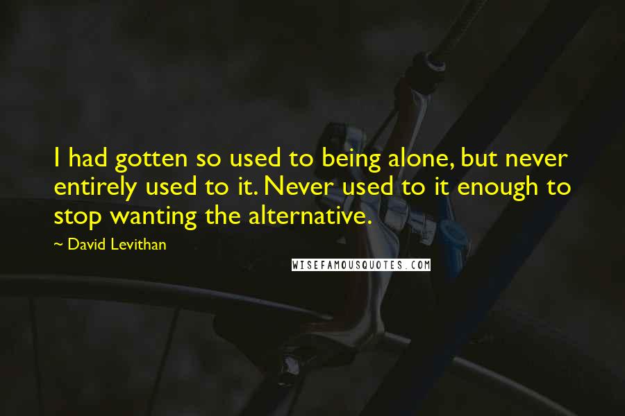 David Levithan Quotes: I had gotten so used to being alone, but never entirely used to it. Never used to it enough to stop wanting the alternative.