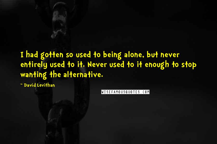 David Levithan Quotes: I had gotten so used to being alone, but never entirely used to it. Never used to it enough to stop wanting the alternative.