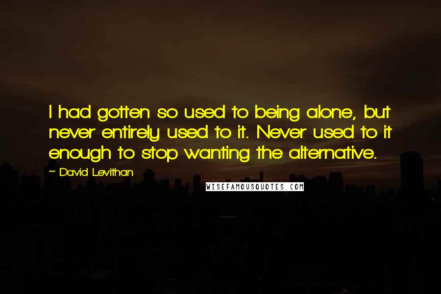David Levithan Quotes: I had gotten so used to being alone, but never entirely used to it. Never used to it enough to stop wanting the alternative.