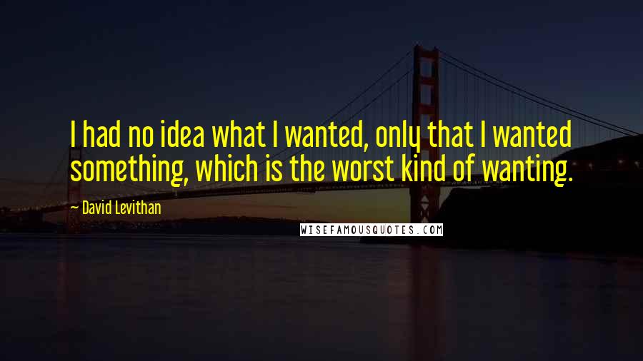 David Levithan Quotes: I had no idea what I wanted, only that I wanted something, which is the worst kind of wanting.