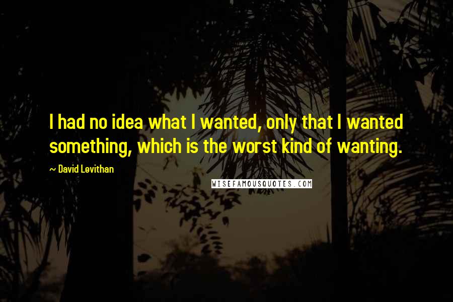 David Levithan Quotes: I had no idea what I wanted, only that I wanted something, which is the worst kind of wanting.