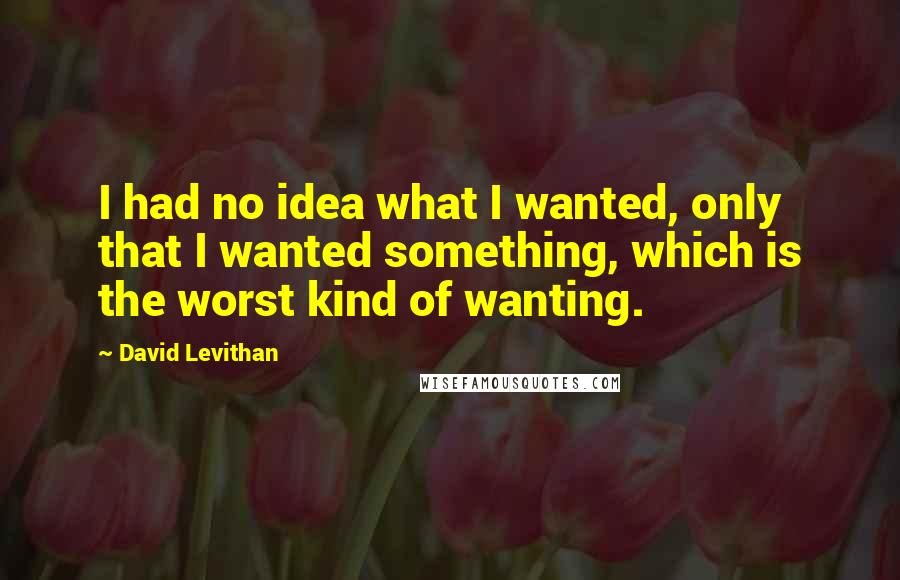 David Levithan Quotes: I had no idea what I wanted, only that I wanted something, which is the worst kind of wanting.