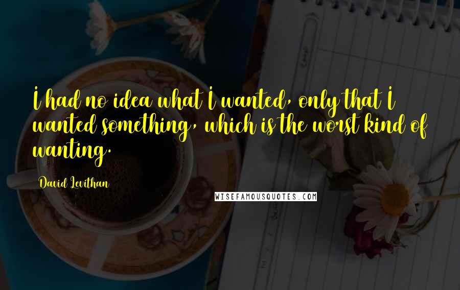 David Levithan Quotes: I had no idea what I wanted, only that I wanted something, which is the worst kind of wanting.