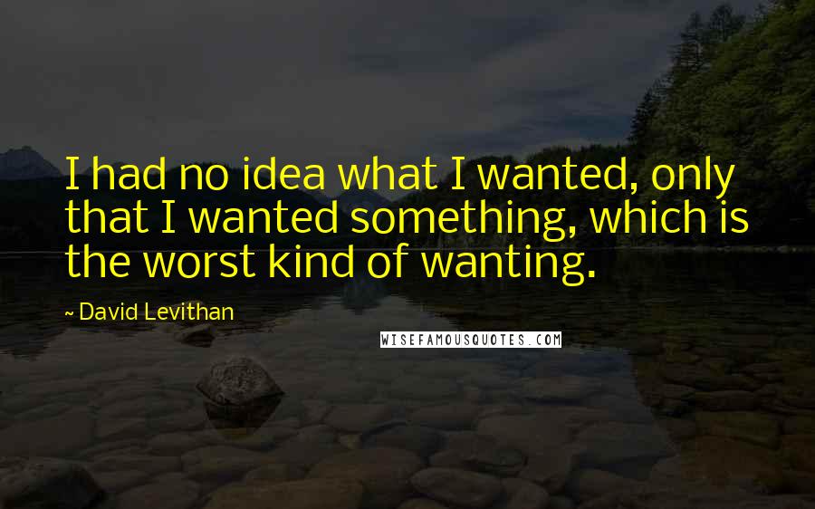 David Levithan Quotes: I had no idea what I wanted, only that I wanted something, which is the worst kind of wanting.