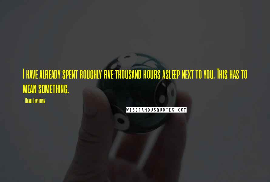 David Levithan Quotes: I have already spent roughly five thousand hours asleep next to you. This has to mean something.