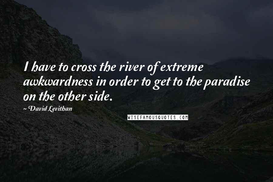 David Levithan Quotes: I have to cross the river of extreme awkwardness in order to get to the paradise on the other side.