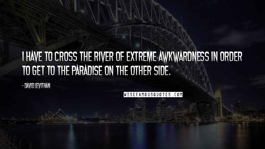 David Levithan Quotes: I have to cross the river of extreme awkwardness in order to get to the paradise on the other side.