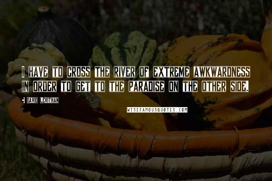 David Levithan Quotes: I have to cross the river of extreme awkwardness in order to get to the paradise on the other side.