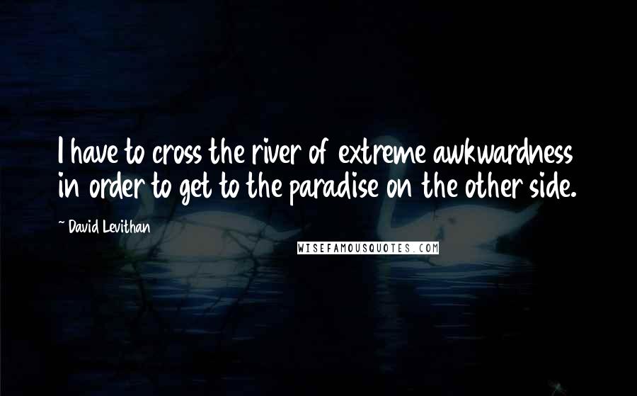 David Levithan Quotes: I have to cross the river of extreme awkwardness in order to get to the paradise on the other side.