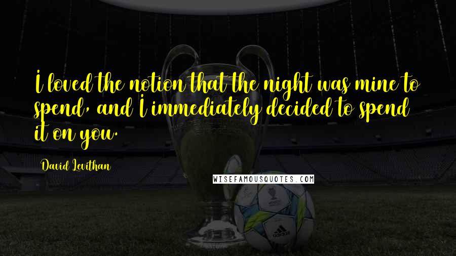 David Levithan Quotes: I loved the notion that the night was mine to spend, and I immediately decided to spend it on you.